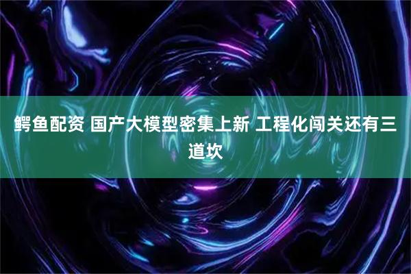 鳄鱼配资 国产大模型密集上新 工程化闯关还有三道坎