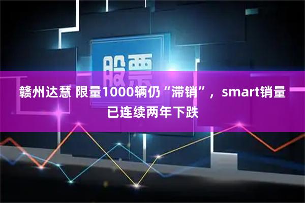 赣州达慧 限量1000辆仍“滞销”，smart销量已连续两年下跌