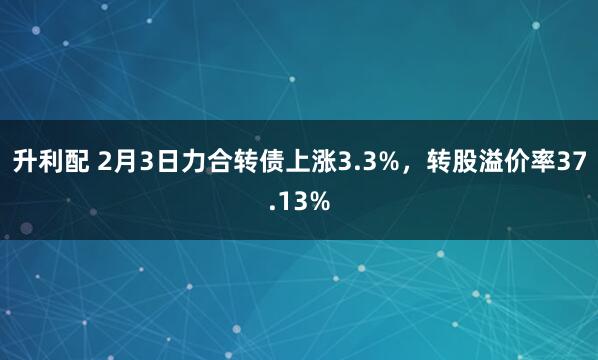 升利配 2月3日力合转债上涨3.3%，转股溢价率37.13%