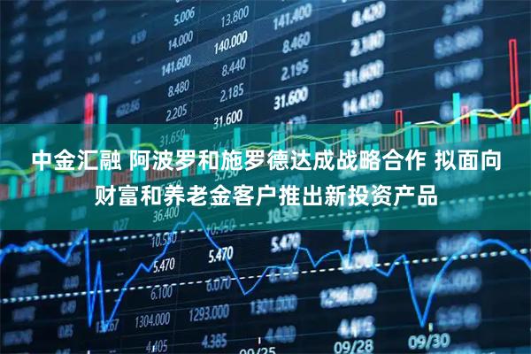 中金汇融 阿波罗和施罗德达成战略合作 拟面向财富和养老金客户推出新投资产品