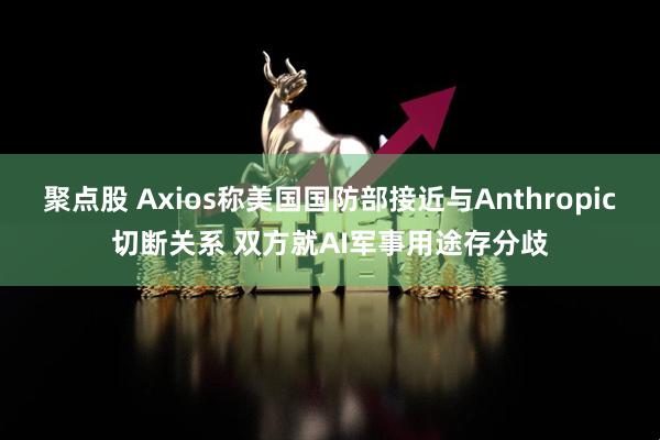 聚点股 Axios称美国国防部接近与Anthropic切断关系 双方就AI军事用途存分歧