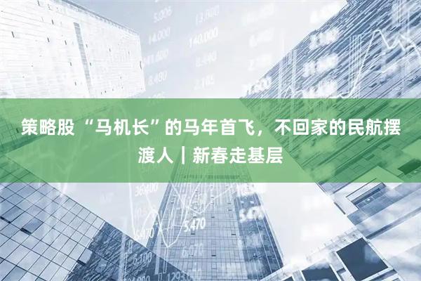 策略股 “马机长”的马年首飞，不回家的民航摆渡人｜新春走基层