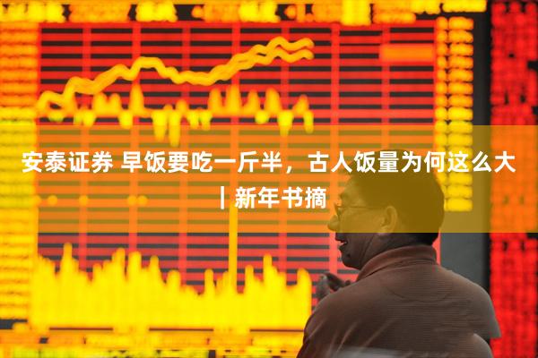 安泰证券 早饭要吃一斤半，古人饭量为何这么大｜新年书摘