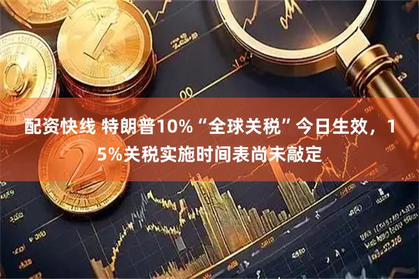 配资快线 特朗普10%“全球关税”今日生效，15%关税实施时间表尚未敲定