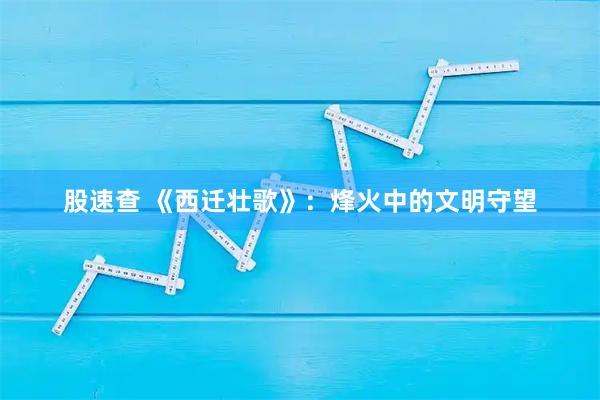 股速查 《西迁壮歌》：烽火中的文明守望