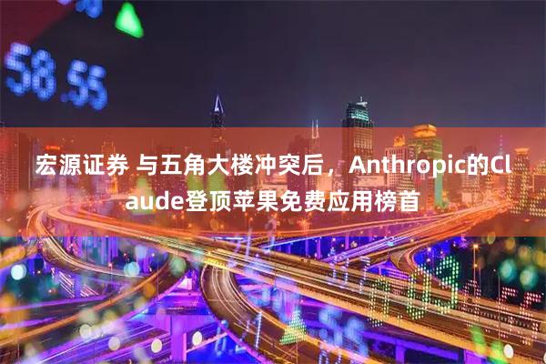 宏源证券 与五角大楼冲突后，Anthropic的Claude登顶苹果免费应用榜首