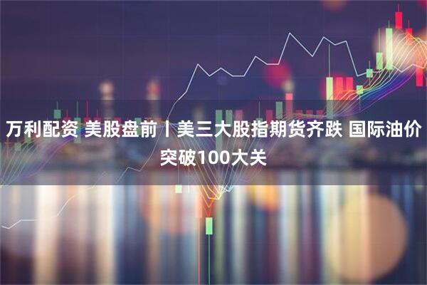 万利配资 美股盘前丨美三大股指期货齐跌 国际油价突破100大关