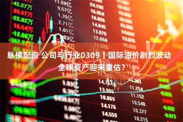 纵横配资 公司与行业0309丨国际油价剧烈波动  全球资产迎来重估？