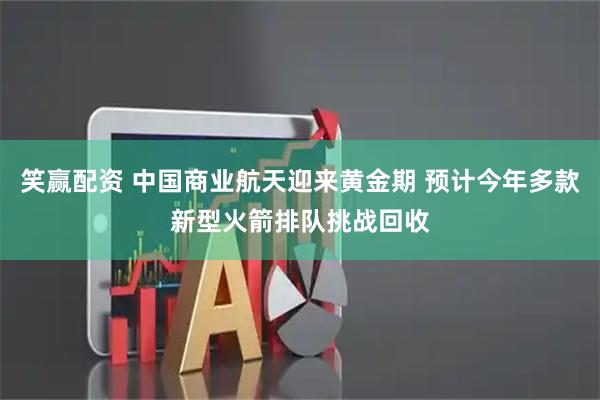 笑赢配资 中国商业航天迎来黄金期 预计今年多款新型火箭排队挑战回收