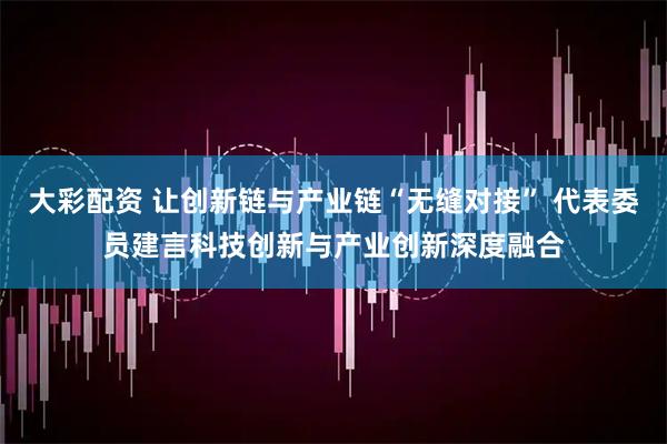 大彩配资 让创新链与产业链“无缝对接” 代表委员建言科技创新与产业创新深度融合
