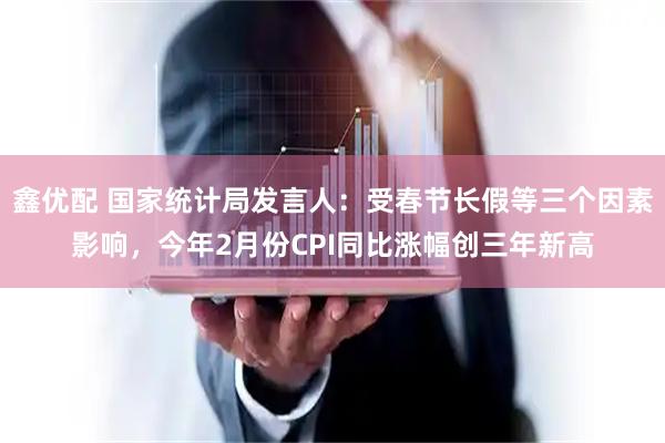 鑫优配 国家统计局发言人：受春节长假等三个因素影响，今年2月份CPI同比涨幅创三年新高
