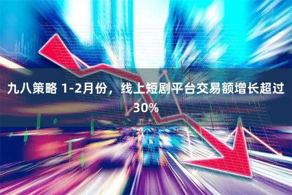 九八策略 1-2月份，线上短剧平台交易额增长超过30%