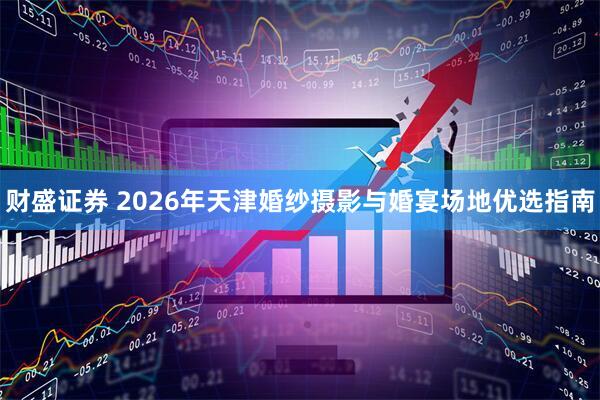 财盛证券 2026年天津婚纱摄影与婚宴场地优选指南