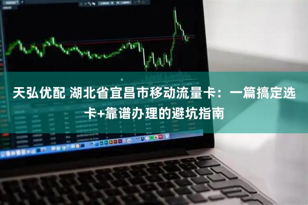 天弘优配 湖北省宜昌市移动流量卡：一篇搞定选卡+靠谱办理的避坑指南