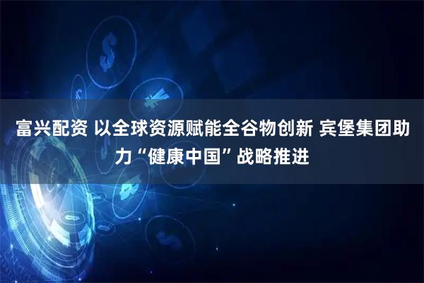 富兴配资 以全球资源赋能全谷物创新 宾堡集团助力“健康中国”战略推进