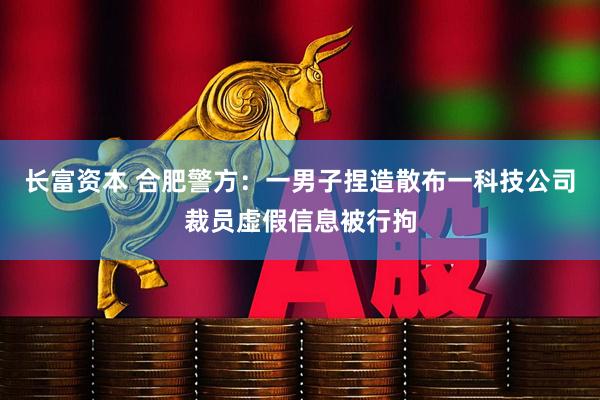 长富资本 合肥警方：一男子捏造散布一科技公司裁员虚假信息被行拘