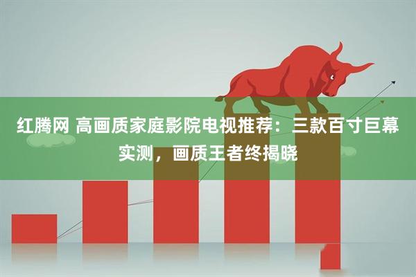 红腾网 高画质家庭影院电视推荐：三款百寸巨幕实测，画质王者终揭晓