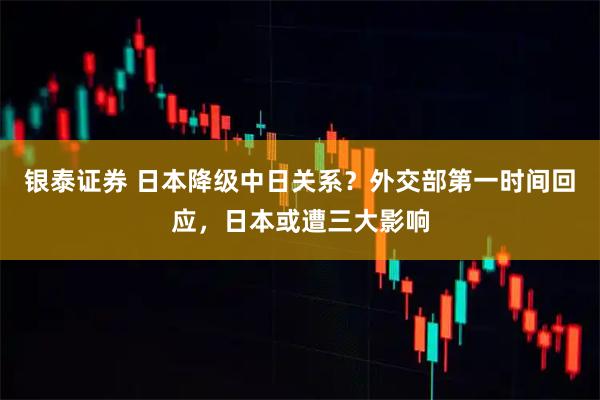 银泰证券 日本降级中日关系？外交部第一时间回应，日本或遭三大影响