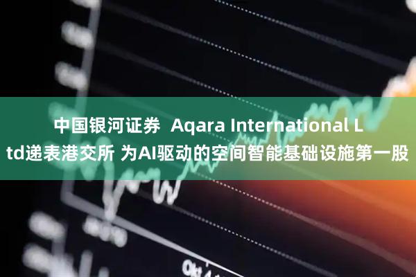 中国银河证券  Aqara International Ltd递表港交所 为AI驱动的空间智能基础设施第一股