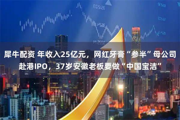 犀牛配资 年收入25亿元，网红牙膏“参半”母公司赴港IPO，37岁安徽老板要做“中国宝洁”