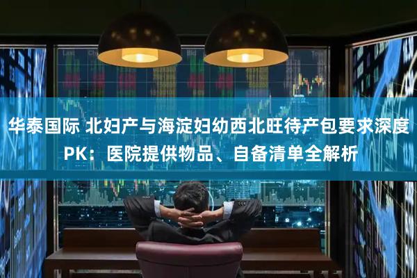 华泰国际 北妇产与海淀妇幼西北旺待产包要求深度 PK：医院提供物品、自备清单全解析