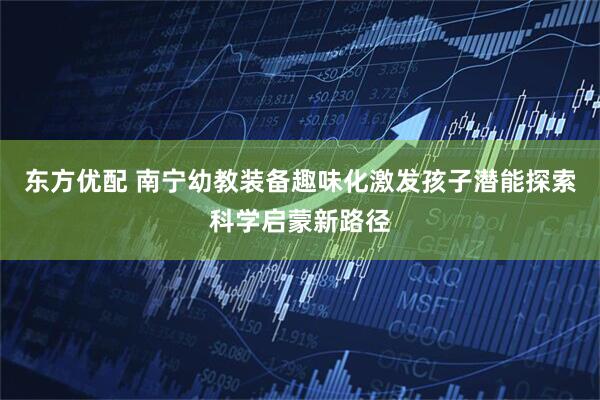 东方优配 南宁幼教装备趣味化激发孩子潜能探索科学启蒙新路径