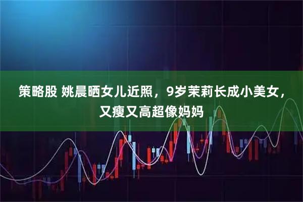 策略股 姚晨晒女儿近照，9岁茉莉长成小美女，又瘦又高超像妈妈