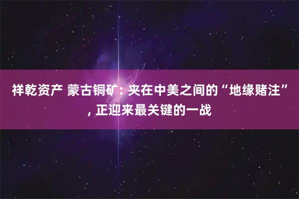 祥乾资产 蒙古铜矿: 夹在中美之间的“地缘赌注”, 正迎来最关键的一战