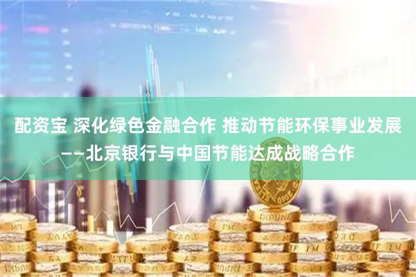 配资宝 深化绿色金融合作 推动节能环保事业发展——北京银行与中国节能达成战略合作