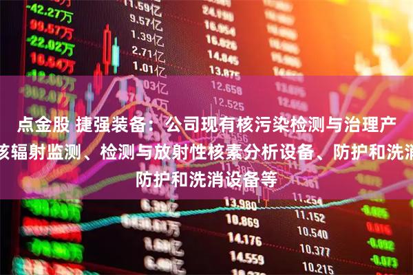 点金股 捷强装备：公司现有核污染检测与治理产品包括核辐射监测、检测与放射性核素分析设备、防护和洗消设备等